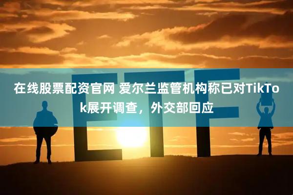 在线股票配资官网 爱尔兰监管机构称已对TikTok展开调查，外交部回应