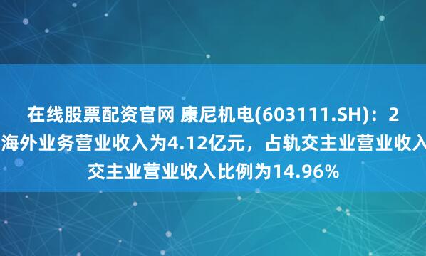 在线股票配资官网 康尼机电(603111.SH)：2024年轨交主业海外业务营业收入为4.12亿元，占轨交主业营业收入比例为14.96%