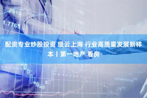 配资专业炒股投资 缦云上海 行业高质量发展新样本丨第一地产 看房