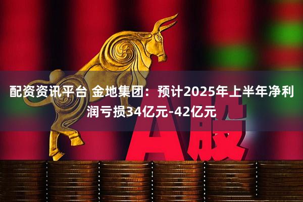 配资资讯平台 金地集团：预计2025年上半年净利润亏损34亿元-42亿元