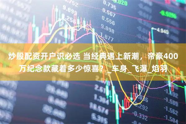 炒股配资开户识必选 当经典遇上新潮，帝豪400万纪念款藏着多少惊喜？_车身_飞瀑_焰羽