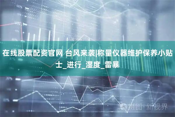 在线股票配资官网 台风来袭|称量仪器维护保养小贴士_进行_湿度_雷暴