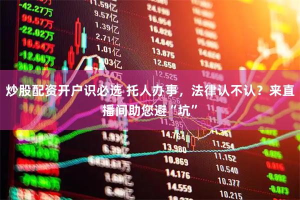 炒股配资开户识必选 托人办事，法律认不认？来直播间助您避“坑”