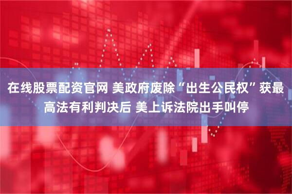 在线股票配资官网 美政府废除“出生公民权”获最高法有利判决后 美上诉法院出手叫停
