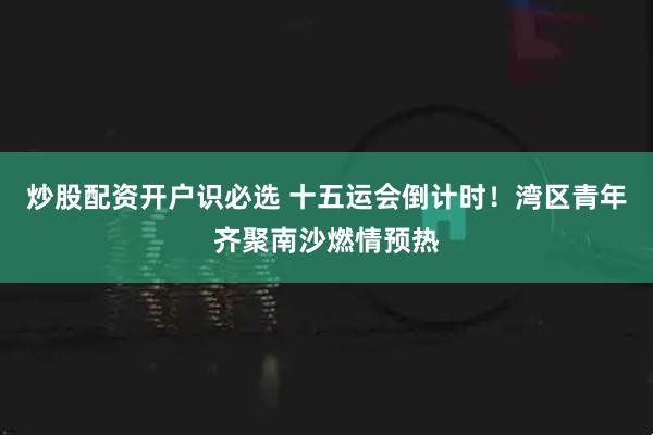 炒股配资开户识必选 十五运会倒计时！湾区青年齐聚南沙燃情预热