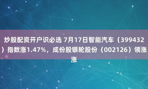 炒股配资开户识必选 7月17日智能汽车（399432）指数涨1.47%，成份股银轮股份（002126）领涨