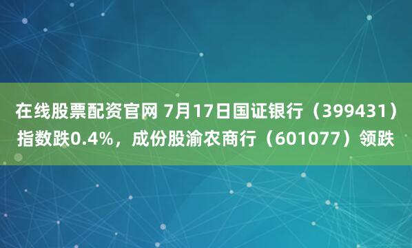 在线股票配资官网 7月17日国证银行（399431）指数跌0.4%，成份股渝农商行（601077）领跌