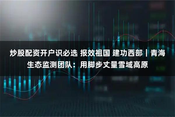 炒股配资开户识必选 报效祖国 建功西部｜青海生态监测团队：用脚步丈量雪域高原
