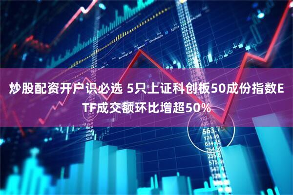 炒股配资开户识必选 5只上证科创板50成份指数ETF成交额环比增超50%
