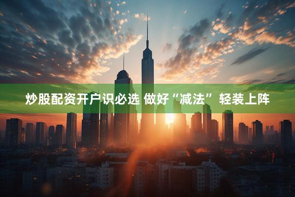 炒股配资开户识必选 做好“减法” 轻装上阵