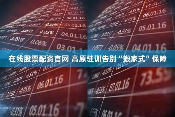 在线股票配资官网 高原驻训告别“搬家式”保障