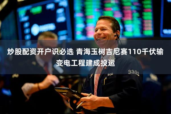 炒股配资开户识必选 青海玉树吉尼赛110千伏输变电工程建成投运