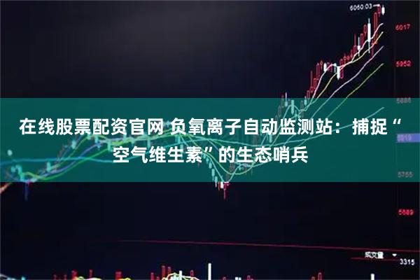 在线股票配资官网 负氧离子自动监测站：捕捉“空气维生素”的生态哨兵