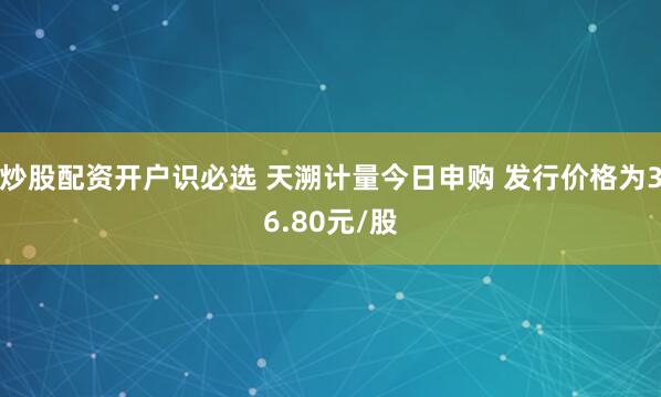 炒股配资开户识必选 天溯计量今日申购 发行价格为36.80元/股
