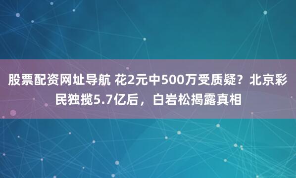 股票配资网址导航 花2元中500万受质疑？北京彩民独揽5.7亿后，白岩松揭露真相