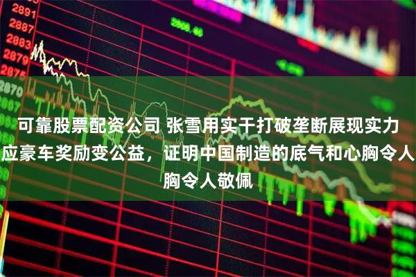 可靠股票配资公司 张雪用实干打破垄断展现实力,回应豪车奖励变公益,证明中国制造的底气和心胸令人敬佩