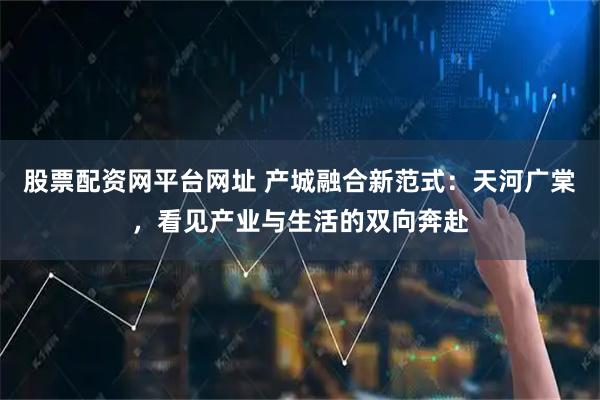 股票配资网平台网址 产城融合新范式：天河广棠，看见产业与生活的双向奔赴