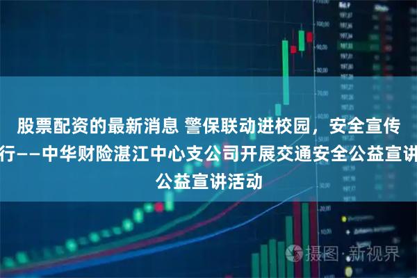 股票配资的最新消息 警保联动进校园，安全宣传护出行——中华财险湛江中心支公司开展交通安全公益宣讲活动
