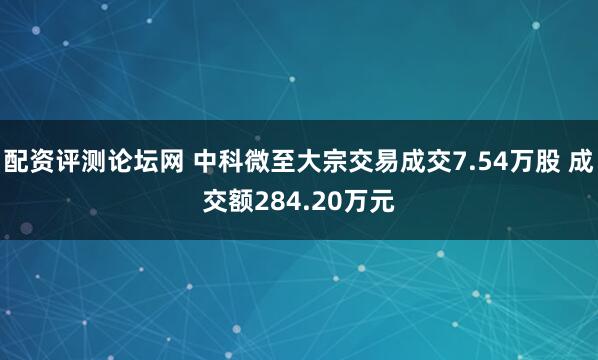 配资评测论坛网 中科微至大宗交易成交7.54万股 成交额284.20万元