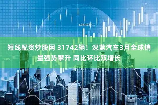 短线配资炒股网 31742辆！深蓝汽车3月全球销量强势攀升 同比环比双增长