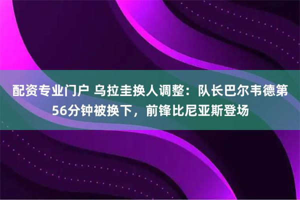 配资专业门户 乌拉圭换人调整：队长巴尔韦德第56分钟被换下，前锋比尼亚斯登场