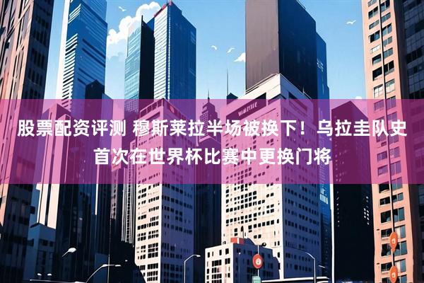 股票配资评测 穆斯莱拉半场被换下！乌拉圭队史首次在世界杯比赛中更换门将