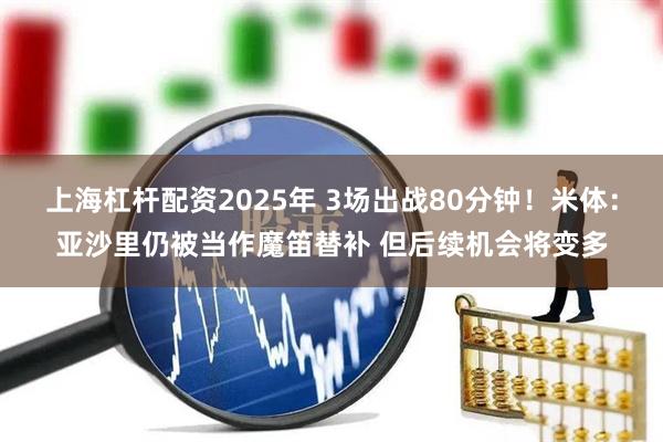 上海杠杆配资2025年 3场出战80分钟！米体：亚沙里仍被当作魔笛替补 但后续机会将变多