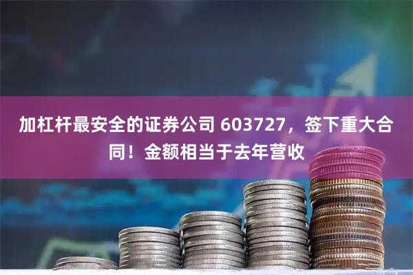 加杠杆最安全的证券公司 603727，签下重大合同！金额相当于去年营收